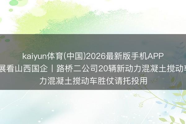 kaiyun体育(中国)2026最新版手机APP下载 高质料发展看山西国企丨路桥二公司20辆新动力混凝土搅动车胜仗请托投用