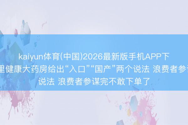 kaiyun体育(中国)2026最新版手机APP下载 团结家具阿里健康大药房给出“入口”“国产”两个说法 浪费者参谋完不敢下单了