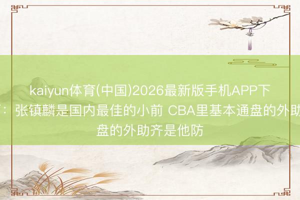 kaiyun体育(中国)2026最新版手机APP下载 朱芳雨：张镇麟是国内最佳的小前 CBA里基本通盘的外助齐是他防