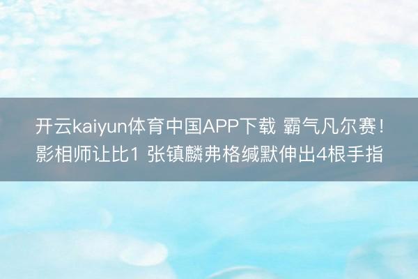 开云kaiyun体育中国APP下载 霸气凡尔赛！影相师让比1 张镇麟弗格缄默伸出4根手指