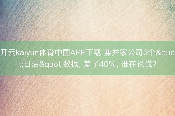 开云kaiyun体育中国APP下载 兼并家公司3个"日活"数据， 差了40%， 谁在说谎?