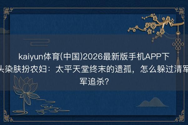 kaiyun体育(中国)2026最新版手机APP下载 剃头染肤扮农妇：太平天堂终末的遗孤，怎么躲过清军追杀？