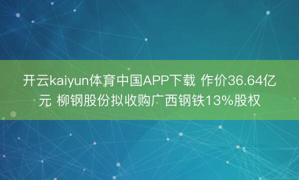 开云kaiyun体育中国APP下载 作价36.64亿元 柳钢股份拟收购广西钢铁13%股权