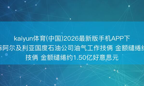 kaiyun体育(中国)2026最新版手机APP下载 通源石油: 中标阿尔及利亚国度石油公司油气工作技俩 金额缱绻约1.50亿好意思元