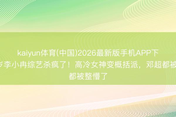 kaiyun体育(中国)2026最新版手机APP下载 50岁李小冉综艺杀疯了!高冷女神变概括派,邓超都被整懵了