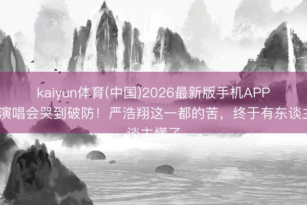 kaiyun体育(中国)2026最新版手机APP下载 演唱会哭到破防！严浩翔这一都的苦，终于有东谈主懂了