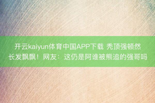 开云kaiyun体育中国APP下载 秃顶强顿然长发飘飘！网友：这仍是阿谁被熊追的强哥吗
