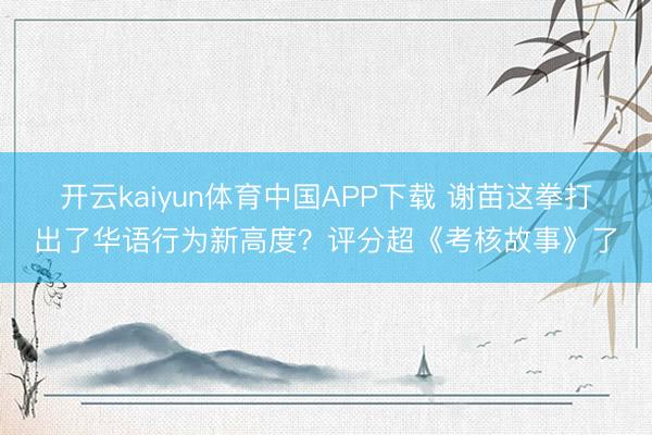开云kaiyun体育中国APP下载 谢苗这拳打出了华语行为新高度？评分超《考核故事》了