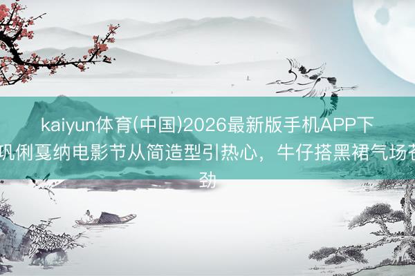 kaiyun体育(中国)2026最新版手机APP下载 巩俐戛纳电影节从简造型引热心，牛仔搭黑裙气场苍劲