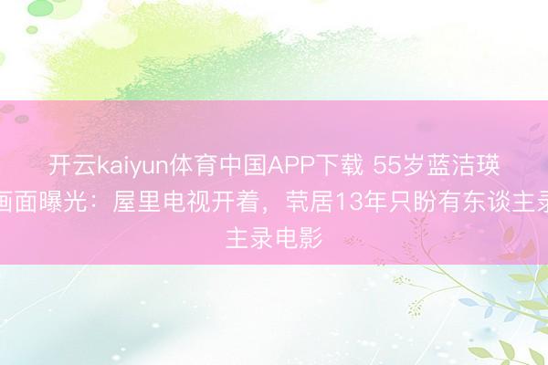 开云kaiyun体育中国APP下载 55岁蓝洁瑛终末画面曝光：屋里电视开着，茕居13年只盼有东谈主录电影