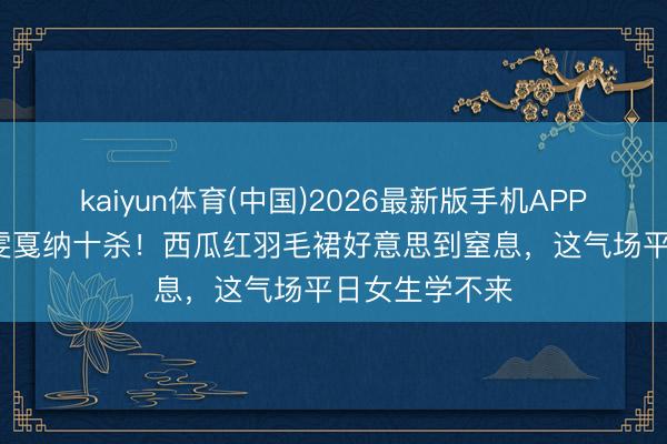 kaiyun体育(中国)2026最新版手机APP下载 38岁刘雯戛纳十杀!西瓜红羽毛裙好意思到窒息,这气场平日女生学不来