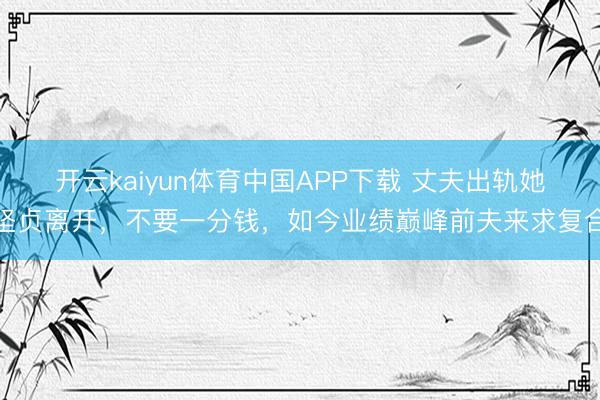 开云kaiyun体育中国APP下载 丈夫出轨她坚贞离开,不要一分钱,如今业绩巅峰前夫来求复合