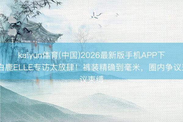 kaiyun体育(中国)2026最新版手机APP下载 白鹿ELLE专访太放肆！裤装精确到毫米，圈内争议束缚