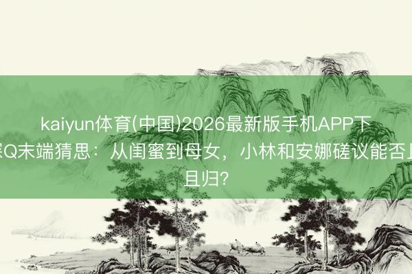 kaiyun体育(中国)2026最新版手机APP下载 探Q末端猜思：从闺蜜到母女，小林和安娜磋议能否且归？