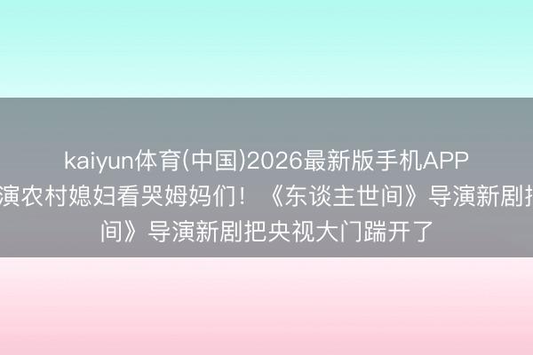 kaiyun体育(中国)2026最新版手机APP下载 刘浩存素颜演农村媳妇看哭姆妈们！《东谈主世间》导演新剧把央视大门踹开了