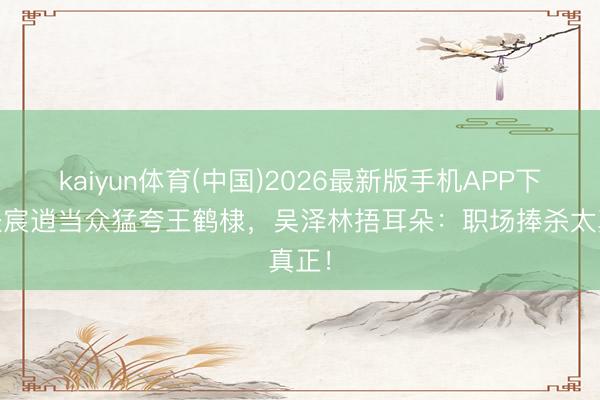 kaiyun体育(中国)2026最新版手机APP下载 张宸逍当众猛夸王鹤棣，吴泽林捂耳朵：职场捧杀太真正！