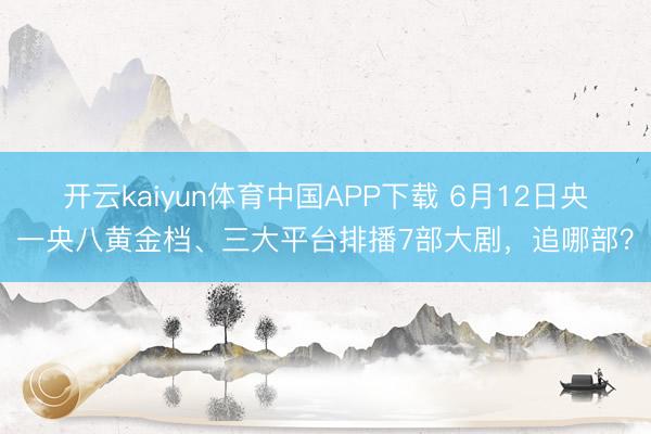 开云kaiyun体育中国APP下载 6月12日央一央八黄金档、三大平台排播7部大剧，追哪部？