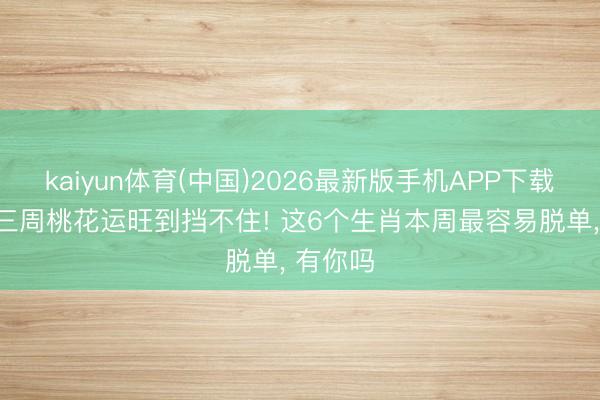 kaiyun体育(中国)2026最新版手机APP下载 6月第三周桃花运旺到挡不住! 这6个生肖本周最容易脱单， 有你吗