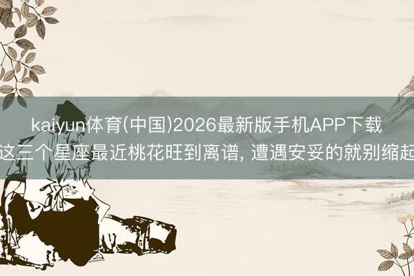 kaiyun体育(中国)2026最新版手机APP下载 这三个星座最近桃花旺到离谱, 遭遇安妥的就别缩起!