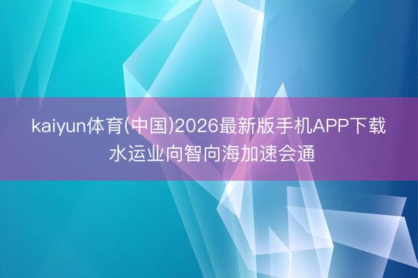 kaiyun体育(中国)2026最新版手机APP下载 水运业向智向海加速会通
