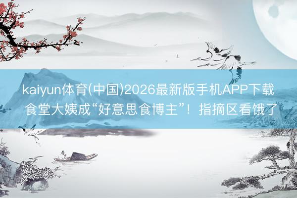 kaiyun体育(中国)2026最新版手机APP下载 食堂大姨成“好意思食博主”!指摘区看饿了