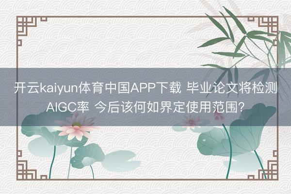 开云kaiyun体育中国APP下载 毕业论文将检测AIGC率 今后该何如界定使用范围?