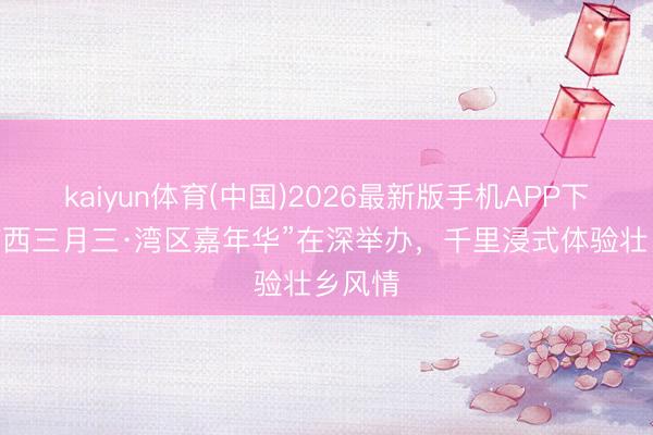 kaiyun体育(中国)2026最新版手机APP下载 “广西三月三·湾区嘉年华”在深举办，千里浸式体验壮乡风情