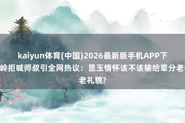kaiyun体育(中国)2026最新版手机APP下载 岑岭拒喊师叔引全网热议:昆玉情怀该不该输给辈分老礼貌?