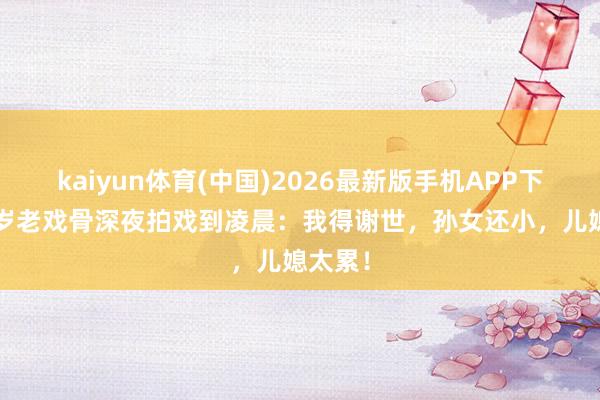 kaiyun体育(中国)2026最新版手机APP下载 84岁老戏骨深夜拍戏到凌晨：我得谢世，孙女还小，儿媳太累！