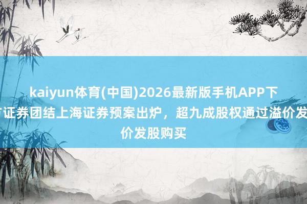 kaiyun体育(中国)2026最新版手机APP下载 东方证券团结上海证券预案出炉，超九成股权通过溢价发股购买