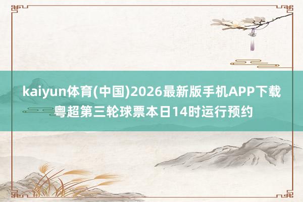 kaiyun体育(中国)2026最新版手机APP下载 粤超第三轮球票本日14时运行预约