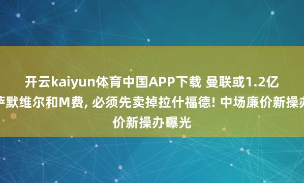 开云kaiyun体育中国APP下载 曼联或1.2亿打包萨默维尔和M费， 必须先卖掉拉什福德! 中场廉价新操办曝光