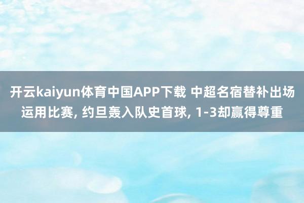 开云kaiyun体育中国APP下载 中超名宿替补出场运用比赛， 约旦轰入队史首球， 1-3却赢得尊重