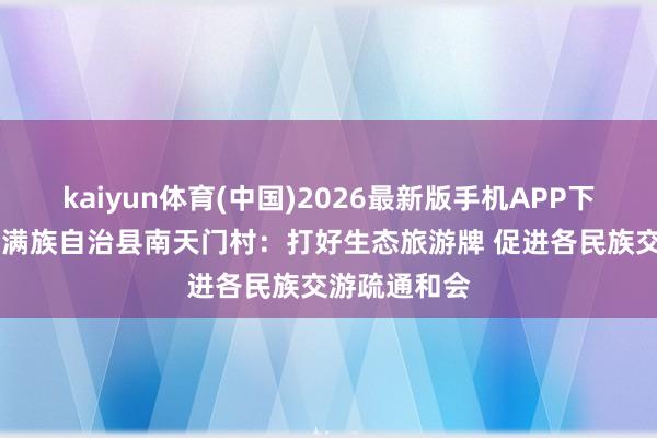 kaiyun体育(中国)2026最新版手机APP下载 辽宁清原满族自治县南天门村：打好生态旅游牌 促进各民族交游疏通和会