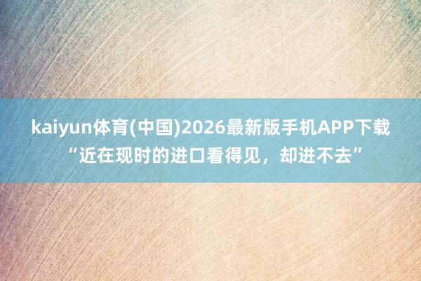 kaiyun体育(中国)2026最新版手机APP下载 “近在现时的进口看得见，却进不去”