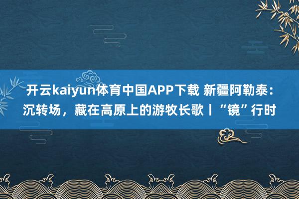 开云kaiyun体育中国APP下载 新疆阿勒泰：沉转场，藏在高原上的游牧长歌丨“镜”行时