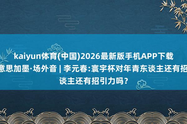 kaiyun体育(中国)2026最新版手机APP下载 碰杯好意思加墨·场外音 | 李元春:寰宇杯对年青东谈主还有招引力吗?