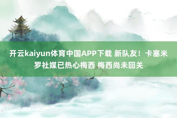 开云kaiyun体育中国APP下载 新队友!卡塞米罗社媒已热心梅西 梅西尚未回关