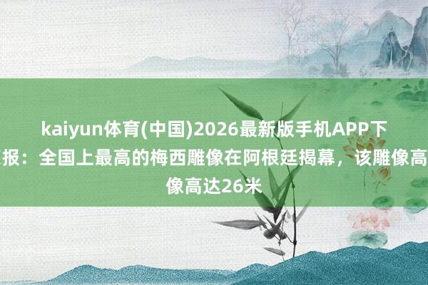 kaiyun体育(中国)2026最新版手机APP下载 奥莱报:全国上最高的梅西雕像在阿根廷揭幕,该雕像高达26米